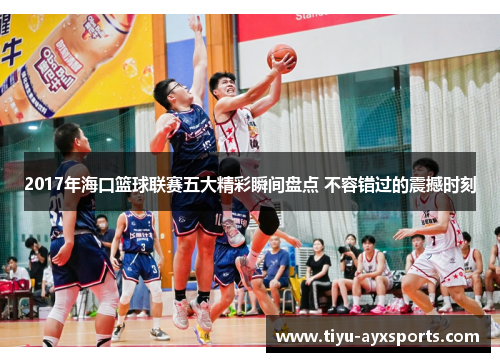 2017年海口篮球联赛五大精彩瞬间盘点 不容错过的震撼时刻