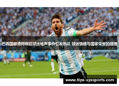 巴西国脚遭阿根廷球迷嘘声事件引发热议 球迷情绪与国家荣誉的碰撞