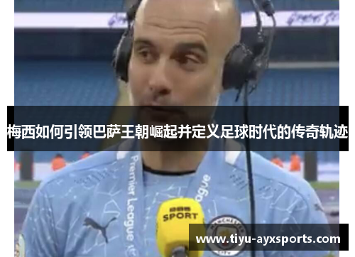 梅西如何引领巴萨王朝崛起并定义足球时代的传奇轨迹