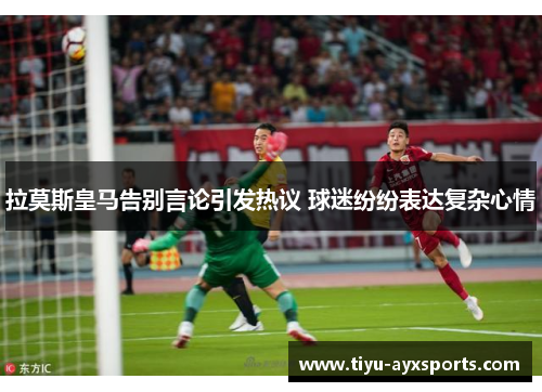 拉莫斯皇马告别言论引发热议 球迷纷纷表达复杂心情